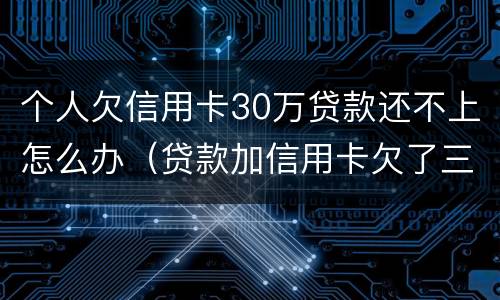 个人欠信用卡30万贷款还不上怎么办（贷款加信用卡欠了三十多万还不起怎么办）