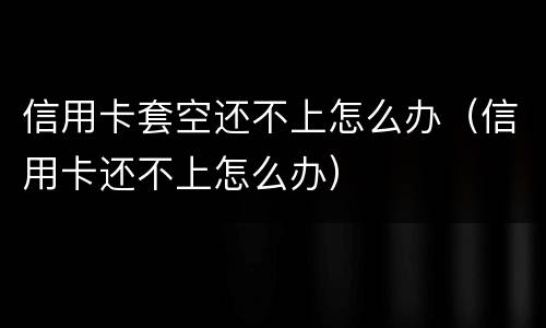 信用卡套空还不上怎么办（信用卡还不上怎么办）