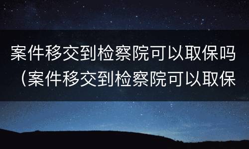 案件移交到检察院可以取保吗（案件移交到检察院可以取保吗要多久）