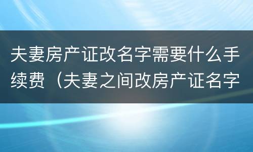 夫妻房产证改名字需要什么手续费（夫妻之间改房产证名字需要费用吗）