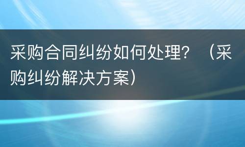 采购合同纠纷如何处理？（采购纠纷解决方案）
