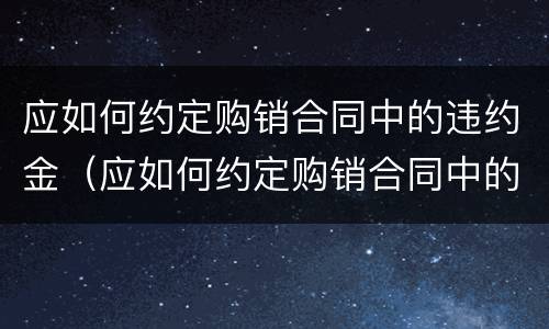 应如何约定购销合同中的违约金（应如何约定购销合同中的违约金）