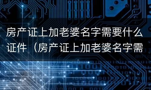 房产证上加老婆名字需要什么证件（房产证上加老婆名字需要什么证件呢）