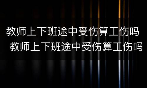 教师上下班途中受伤算工伤吗 教师上下班途中受伤算工伤吗怎么赔偿