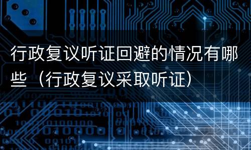 行政复议听证回避的情况有哪些（行政复议采取听证）