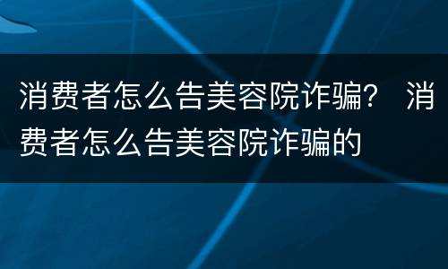 消费者怎么告美容院诈骗？ 消费者怎么告美容院诈骗的