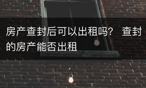 房产查封后可以出租吗？ 查封的房产能否出租