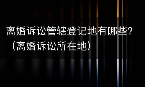 离婚诉讼管辖登记地有哪些？（离婚诉讼所在地）