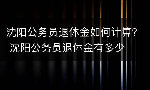 沈阳公务员退休金如何计算？ 沈阳公务员退休金有多少