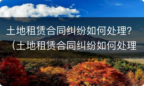 土地租赁合同纠纷如何处理？（土地租赁合同纠纷如何处理）