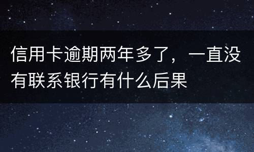 信用卡逾期两年多了，一直没有联系银行有什么后果