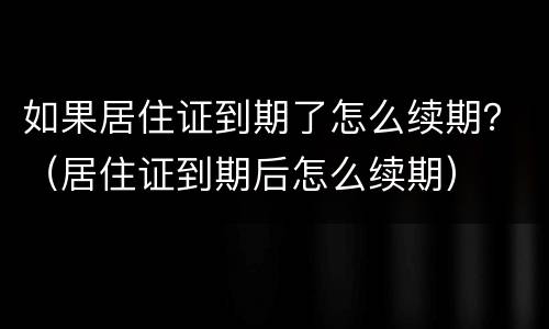 如果居住证到期了怎么续期？（居住证到期后怎么续期）