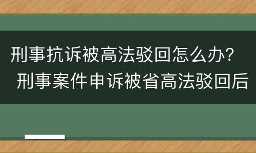 刑事抗诉被高法驳回怎么办？ 刑事案件申诉被省高法驳回后怎么办