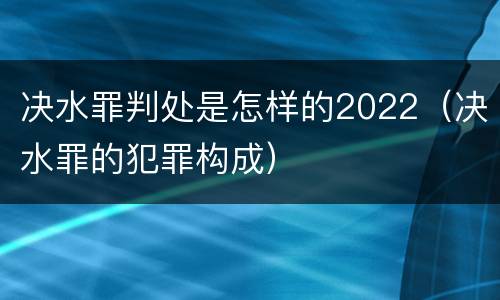 决水罪判处是怎样的2022（决水罪的犯罪构成）