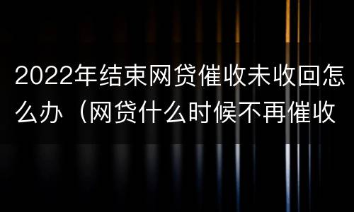 2022年结束网贷催收未收回怎么办（网贷什么时候不再催收）