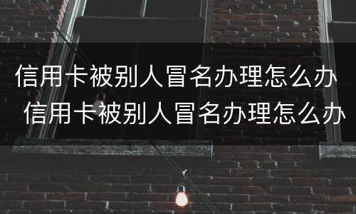 信用卡被别人冒名办理怎么办 信用卡被别人冒名办理怎么办呢