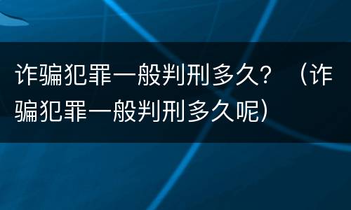 诈骗犯罪一般判刑多久？（诈骗犯罪一般判刑多久呢）