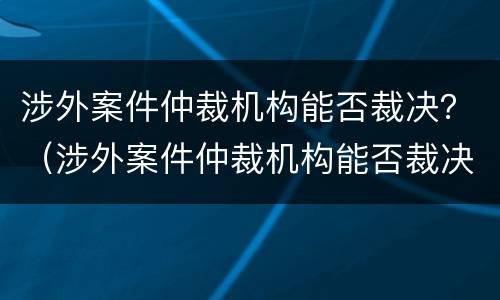 涉外案件仲裁机构能否裁决？（涉外案件仲裁机构能否裁决）