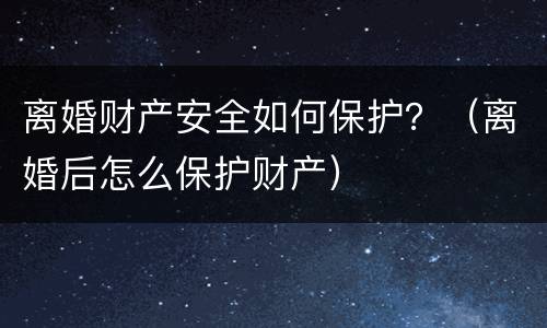离婚财产安全如何保护？（离婚后怎么保护财产）