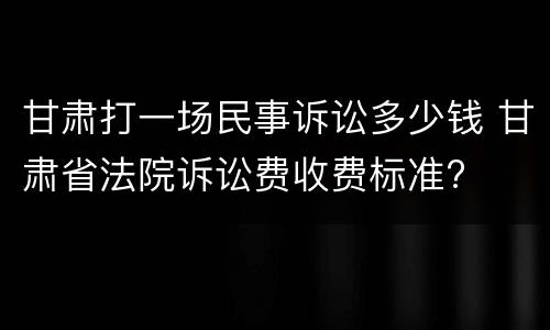 甘肃打一场民事诉讼多少钱 甘肃省法院诉讼费收费标准?