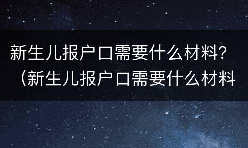 新生儿报户口需要什么材料？（新生儿报户口需要什么材料 北京）