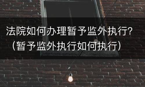 法院如何办理暂予监外执行？（暂予监外执行如何执行）