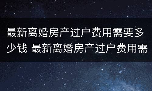 最新离婚房产过户费用需要多少钱 最新离婚房产过户费用需要多少钱呢