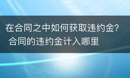 在合同之中如何获取违约金？ 合同的违约金计入哪里