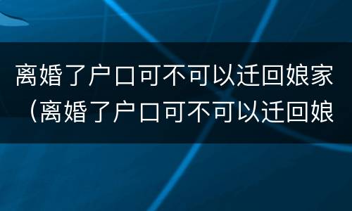 离婚了户口可不可以迁回娘家（离婚了户口可不可以迁回娘家去）