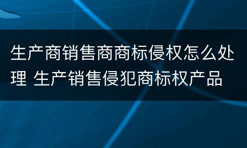 生产商销售商商标侵权怎么处理 生产销售侵犯商标权产品