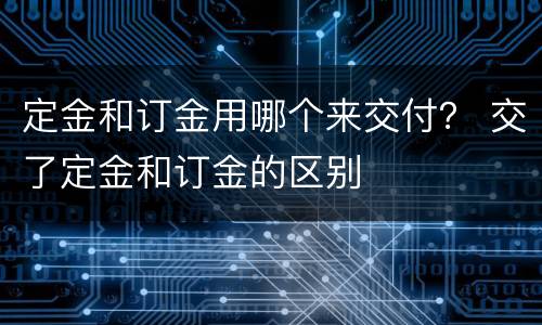定金和订金用哪个来交付？ 交了定金和订金的区别