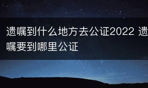 遗嘱到什么地方去公证2022 遗嘱要到哪里公证