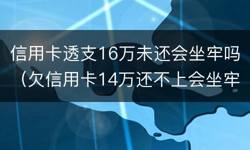 信用卡透支16万未还会坐牢吗（欠信用卡14万还不上会坐牢么）