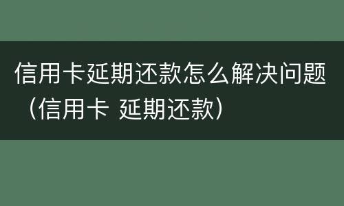 信用卡延期还款怎么解决问题（信用卡 延期还款）