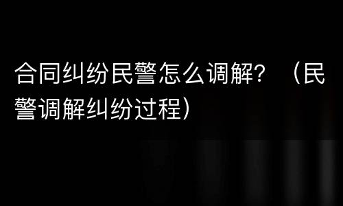合同纠纷民警怎么调解？（民警调解纠纷过程）