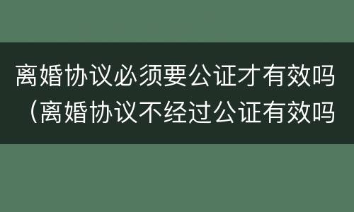 离婚协议必须要公证才有效吗（离婚协议不经过公证有效吗?）