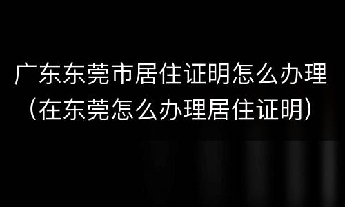 广东东莞市居住证明怎么办理（在东莞怎么办理居住证明）