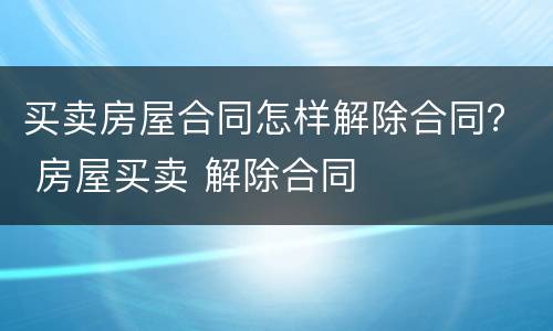 买卖房屋合同怎样解除合同？ 房屋买卖 解除合同
