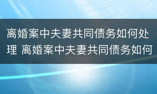离婚案中夫妻共同债务如何处理 离婚案中夫妻共同债务如何处理好
