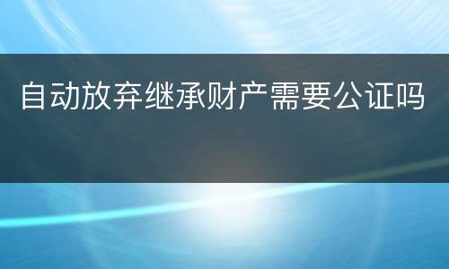 自动放弃继承财产需要公证吗