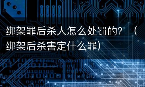 绑架罪后杀人怎么处罚的？（绑架后杀害定什么罪）