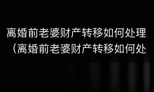 离婚前老婆财产转移如何处理（离婚前老婆财产转移如何处理呢）