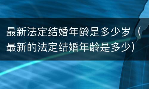 最新法定结婚年龄是多少岁（最新的法定结婚年龄是多少）