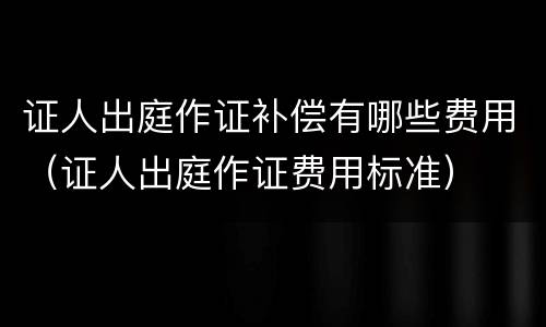 证人出庭作证补偿有哪些费用（证人出庭作证费用标准）