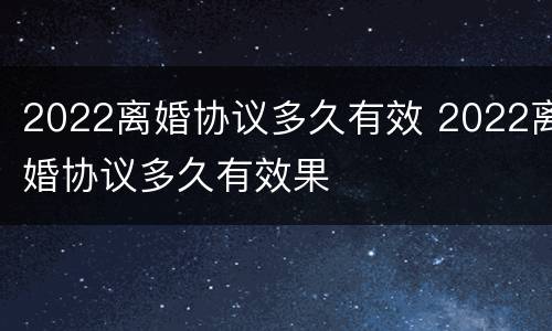 2022离婚协议多久有效 2022离婚协议多久有效果