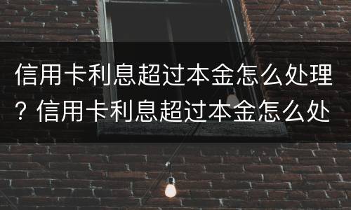 信用卡利息超过本金怎么处理? 信用卡利息超过本金怎么处理