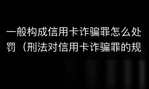 一般构成信用卡诈骗罪怎么处罚（刑法对信用卡诈骗罪的规定）