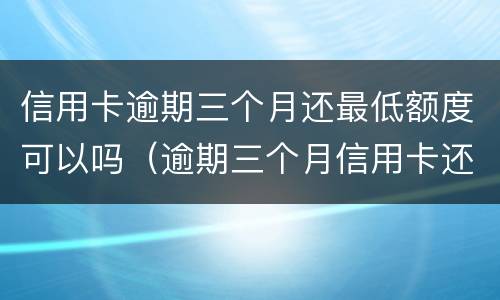 信用卡逾期三个月还最低额度可以吗（逾期三个月信用卡还能用吗）