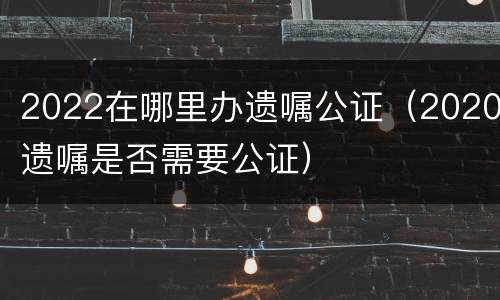 2022在哪里办遗嘱公证（2020遗嘱是否需要公证）