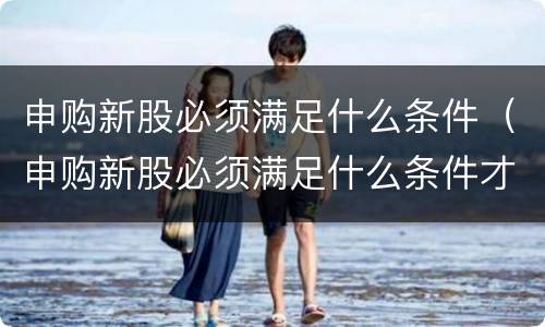 申购新股必须满足什么条件（申购新股必须满足什么条件才能申购）